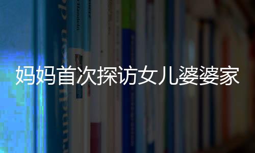 媽媽首次探訪女兒婆婆家，新奇之旅展現(xiàn)溫馨親情