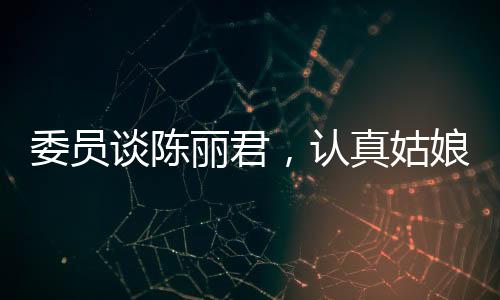 委員談陳麗君，認(rèn)真姑娘的奮斗之路