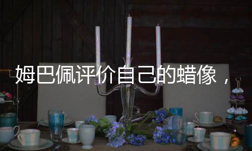 姆巴佩評價自己的蠟像，逼真至極 一覽無余的雕像藝術
