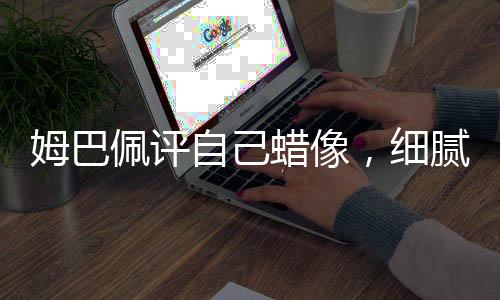 姆巴佩評自己蠟像，細(xì)膩還原引發(fā)討論熱潮