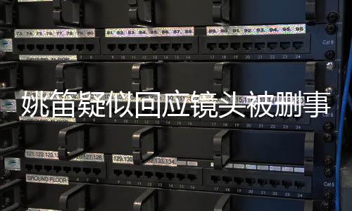 姚笛疑似回應(yīng)鏡頭被刪事件，揭秘背后的真相