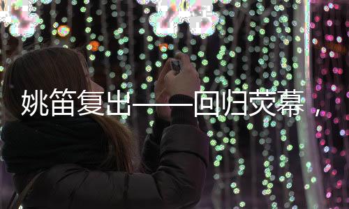 姚笛復(fù)出——回歸熒幕，續(xù)寫輝煌篇章