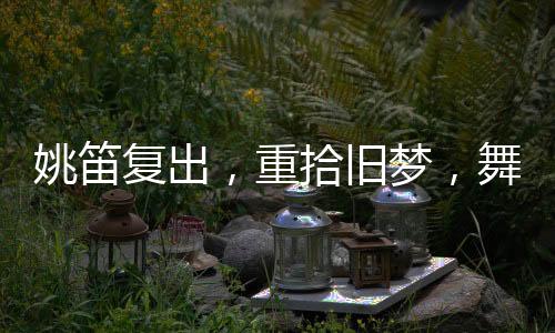 姚笛復(fù)出，重拾舊夢，舞臺(tái)再現(xiàn)風(fēng)采