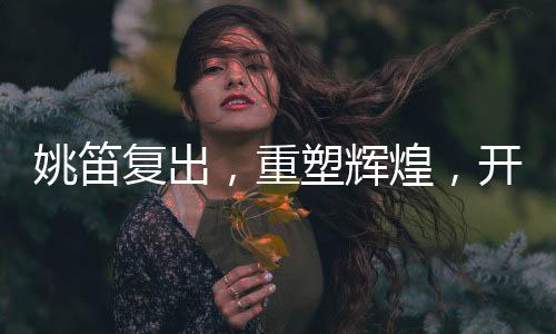 姚笛復(fù)出，重塑輝煌，開啟新篇章
