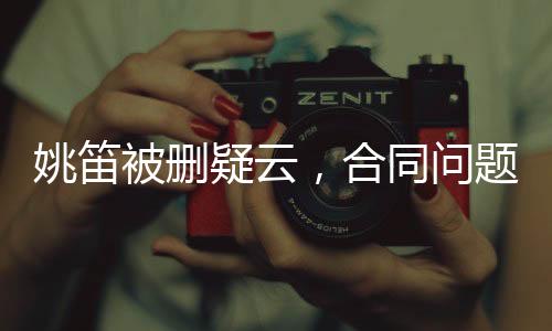 姚笛被刪疑云，合同問題背后的復(fù)雜糾葛
