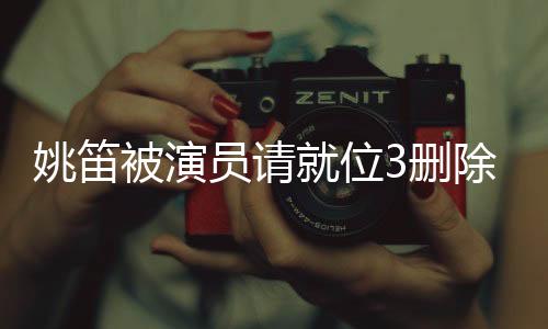 姚笛被演員請(qǐng)就位3刪除，演藝圈內(nèi)外引發(fā)廣泛熱議
