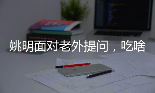 姚明面對(duì)老外提問，吃啥能長(zhǎng)這么高——揭開身高之謎與運(yùn)動(dòng)營(yíng)養(yǎng)之道