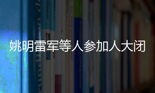 姚明雷軍等人參加人大閉幕會(huì)，共襄盛舉，共謀發(fā)展