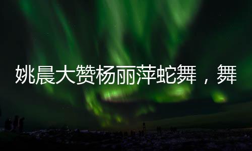 姚晨大贊楊麗萍蛇舞，舞壇傳奇間的跨時(shí)代碰撞