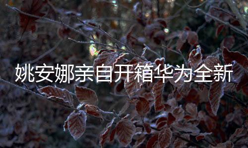 姚安娜親自開箱華為全新闊折疊手機，科技與藝術的完美結合