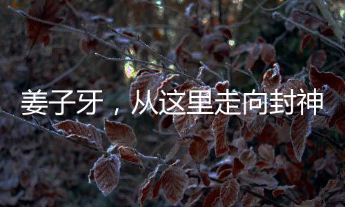 姜子牙，從這里走向封神