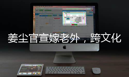 姜塵官宣嫁老外，跨文化交流引領(lǐng)娛樂圈新潮流