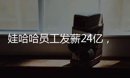 娃哈哈員工發(fā)薪24億，企業(yè)責(zé)任與社會(huì)擔(dān)當(dāng)并重