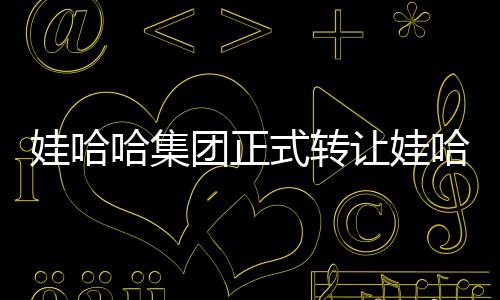 娃哈哈集團(tuán)正式轉(zhuǎn)讓娃哈哈商標(biāo)，業(yè)界掀起波瀾