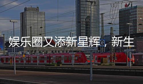 娛樂(lè)圈又添新星輝，新生代再燃熱情！