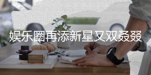 娛樂圈再添新星又雙叒叕有新孩子降臨，引發(fā)各界矚目