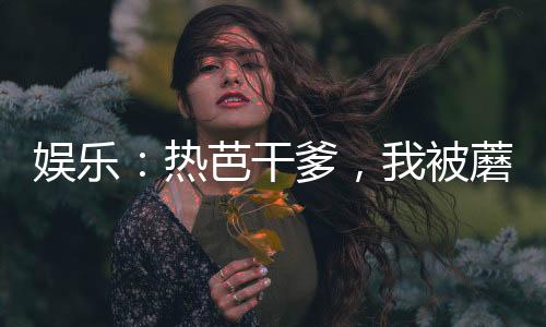 娛樂(lè)：熱芭干爹，我被蘑菇屋曝光
