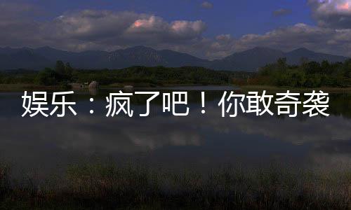 娛樂：瘋了吧！你敢奇襲他？