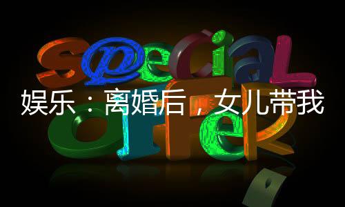 娛樂：離婚后，女兒帶我火爆全網(wǎng)