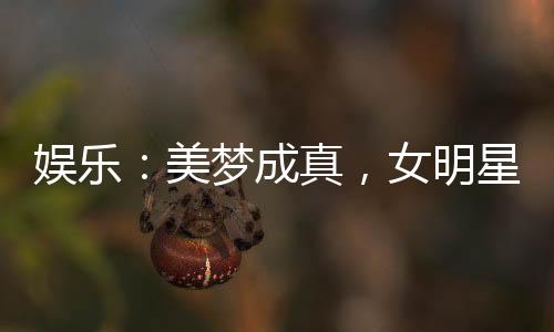 娛樂：美夢成真，女明星們壞掉了