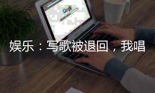 娛樂(lè)：寫(xiě)歌被退回，我唱成經(jīng)典
