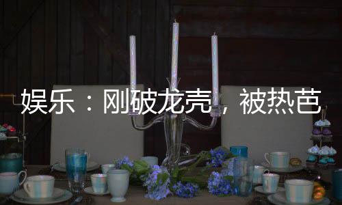 娛樂(lè)：剛破龍殼，被熱芭曝光了！