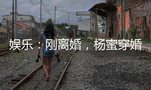 娛樂：剛離婚，楊蜜穿婚紗找上門