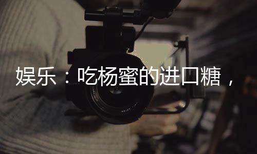 娛樂：吃楊蜜的進(jìn)口糖，嗨翻了！