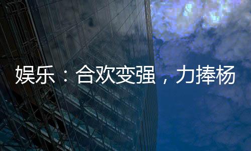 娛樂(lè)：合歡變強(qiáng)，力捧楊蜜景恬