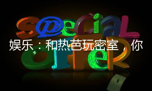 娛樂(lè)：和熱芭玩密室，你請(qǐng)開(kāi)鎖匠