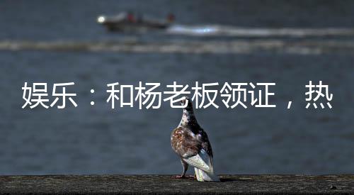 娛樂：和楊老板領(lǐng)證，熱芭哭了