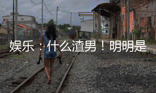 娛樂：什么渣男！明明是最佳女婿