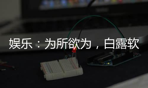 娛樂：為所欲為，白露軟飯我硬吃