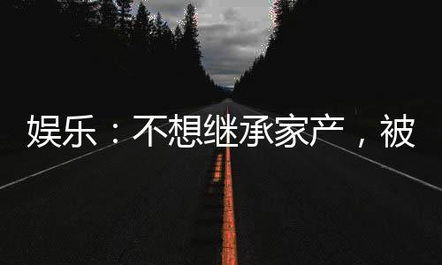娛樂：不想繼承家產(chǎn)，被迫成天王