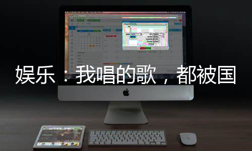 娛樂：我唱的歌，都被國家征用了