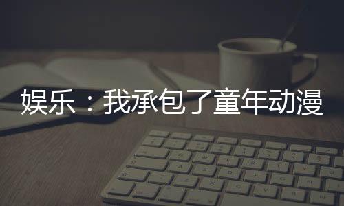 娛樂(lè)：我承包了童年動(dòng)漫主題曲！
