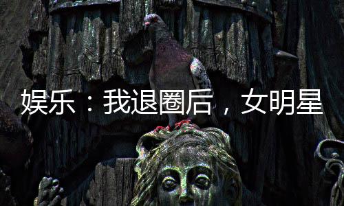 娛樂：我退圈后，女明星粉絲炸了