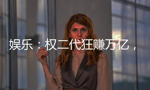 娛樂：權(quán)二代狂賺萬億，女星干爹