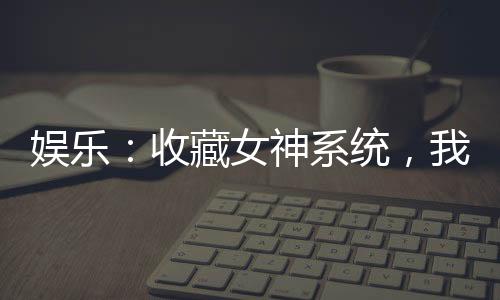 娛樂：收藏女神系統(tǒng)，我爆鉆熱芭