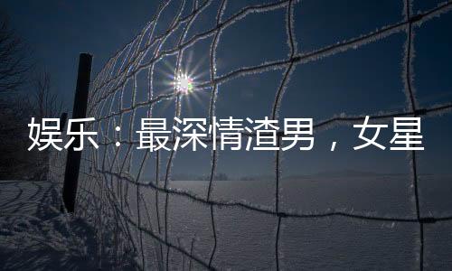 娛樂：最深情渣男，女星跪求復(fù)合