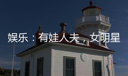 娛樂(lè)：有娃人夫，女明星玩嗨了