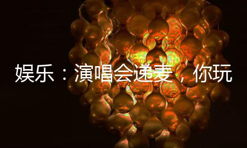 娛樂：演唱會遞麥，你玩真的？