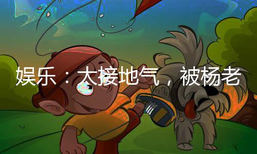 娛樂：太接地氣，被楊老板逆推！