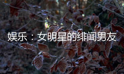 娛樂：女明星的緋聞男友，頂流女星帶球跑