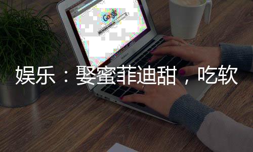 娛樂：娶蜜菲迪甜，吃軟飯當(dāng)老六