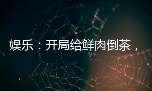 娛樂：開局給鮮肉倒茶，全網(wǎng)樂瘋