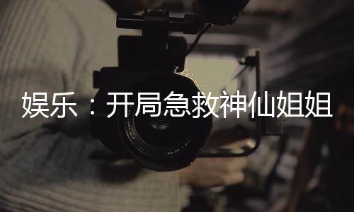 娛樂：開局急救神仙姐姐