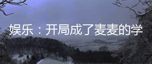 娛樂：開局成了麥麥的學(xué)長