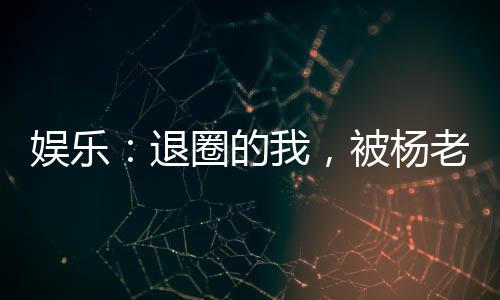 娛樂：退圈的我，被楊老板曝光了