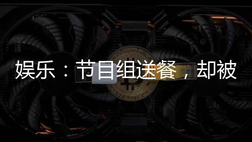 娛樂：節(jié)目組送餐，卻被抓去唱歌